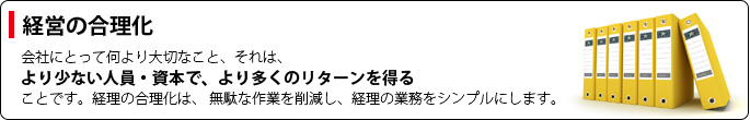 【経営の合理化】会社にとって何より大切なこと、それは、「より少ない人員・資本で、より多くのリターンを得る」ことです。経理の合理化は、 無駄な作業を削減し、経理の業務をシンプルにします。