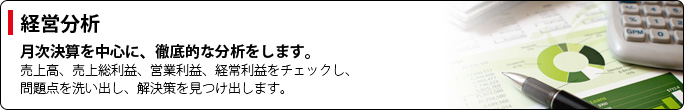 【経営分析】月次決算を中心に、徹底的な分析をします。売上高、売上総利益、営業利益、経常利益をチェックし、問題点を洗い出し、解決策を見つけ出します。