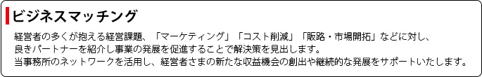 【ビジネスマッチング】経営者の多くが抱える経営課題、「マーケティング」「コスト削減」「販路・市場開拓」などに対し、良きパートナーを紹介し事業の発展を促進することで解決策を見出します。当事務所のネットワークを活用し、経営者さまの新たな収益機会の創出や継続的な発展をサポートいたします。