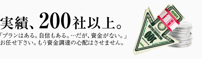 実績、200社以上。「プランはある。自信もある。…だが、資金がない。」お任せ下さい。もう資金調達の心配はさせません。