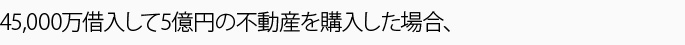 45,000万借入して5億円の不動産を購入した場合